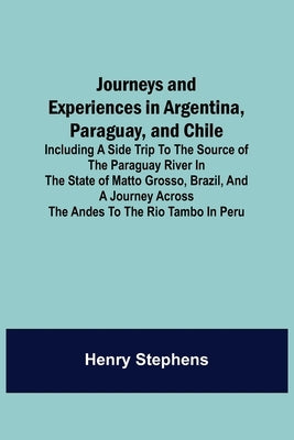 Journeys and Experiences in Argentina, Paraguay, and Chile; Including a Side Trip to the Source of the Paraguay River in the State of Matto Grosso, Br by Stephens, Henry