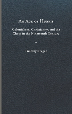 An Age of Hubris: Colonialism, Christianity, and the Xhosa in the Nineteenth Century by Keegan, Timothy