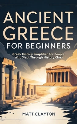 Ancient Greece for Beginners: Greek History Simplified for People Who Slept Through History Class by Clayton, Matt
