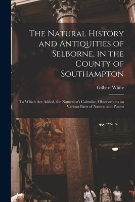 The Natural History and Antiquities of Selborne, in the County of Southampton: to Which Are Added, the Naturalist's Calendar, Observations on Various by White, Gilbert 1720-1793 Cn