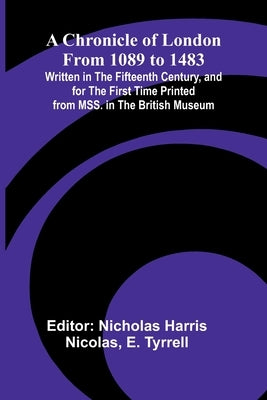 A Chronicle of London from 1089 to 1483; Written in the Fifteenth Century, and for the First Time Printed from MSS. in the British Museum by Harris Nicolas, Nicholas