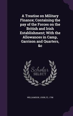 A Treatise on Military Finance; Containing the pay of the Forces on the British and Irish Establishment; With the Allowances in Camp, Garrison and Qua by Williamson, John