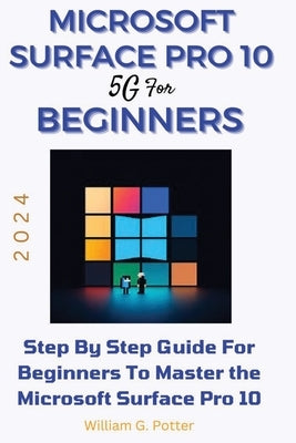 Microsoft Surface Pro 10 5g for Beginners 2024: Step by step guide for Beginners to Master the Microsoft Surface Pro 10 by Potter, William G.