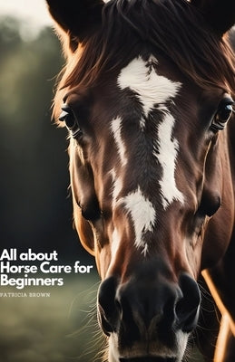 All about Horse Care for Beginners: Step by Step All You Need to Know about Horse and How You Take Care of It by Brown, Patricia