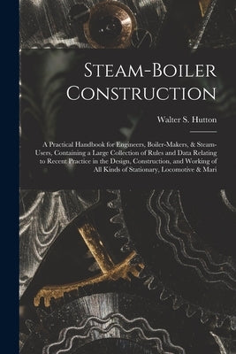 Steam-Boiler Construction: A Practical Handbook for Engineers, Boiler-Makers, & Steam-Users, Containing a Large Collection of Rules and Data Rela by Hutton, Walter S.
