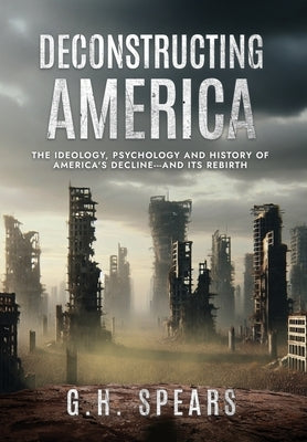 Deconstructing America: The Ideology, Psychology and History of America's Decline -- and it's Rebirth by Spears, G. H.