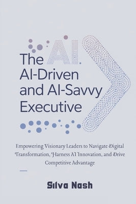 The AI-Driven and AI-Savvy Executive: Empowering Visionary Leaders to Navigate Digital Transformation, Harness AI Innovation, and Drive Competitive Ad by Nash, Silva