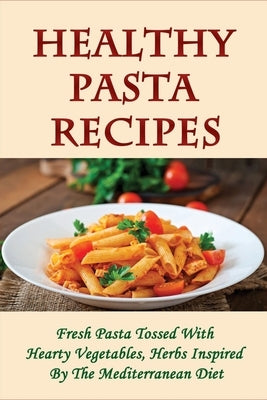 Healthy Pasta Recipes: Fresh Pasta Tossed With Hearty Vegetables, Herbs Inspired By The Mediterranean Diet: Simple Pasta Recipes For Dinner Party by Cholakyan, Betsey