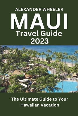 Maui Travel Guide 2023: The Ultimate Guide to Your Hawaiian Vacation by Wheeler, Alexander