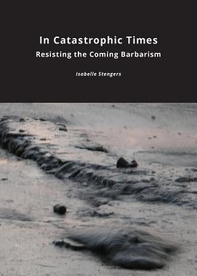 In Catastrophic Times: Resisting the Coming Barbarism by Stengers, Isabelle