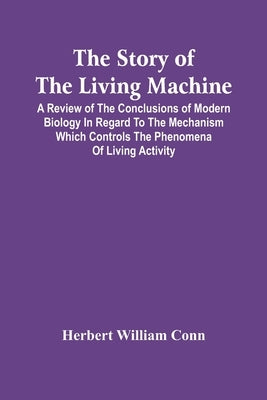 The Story Of The Living Machine; A Review Of The Conclusions Of Modern Biology In Regard To The Mechanism Which Controls The Phenomena Of Living Activ by William Conn, Herbert