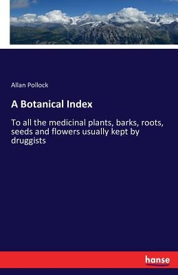 A Botanical Index: To all the medicinal plants, barks, roots, seeds and flowers usually kept by druggists by Pollock, Allan
