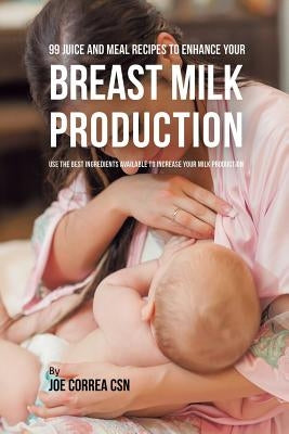 99 Juice and Meal Recipes to Enhance Your Breast Milk Production: Use the Best Ingredients Available to Increase Your Milk Production by Correa, Joe