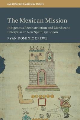The Mexican Mission: Indigenous Reconstruction and Mendicant Enterprise in New Spain, 1521-1600 by Crewe, Ryan Dominic