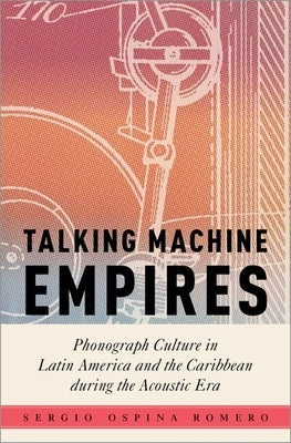 Talking Machine Empires: Phonograph Culture in Latin America and the Caribbean During the Acoustic Era by Ospina Romero, Sergio