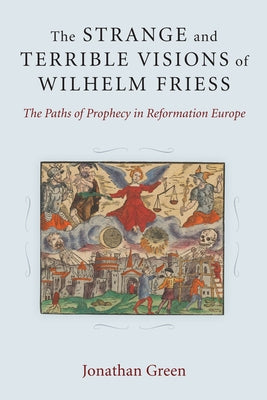 The Strange and Terrible Visions of Wilhelm Friess: The Paths of Prophecy in Reformation Europe by Green, Jonathan