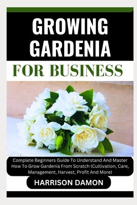 Growing Gardenia for Business: Complete Beginners Guide To Understand And Master How To Grow Gardenia From Scratch (Cultivation, Care, Management, Ha by Damon, Harrison