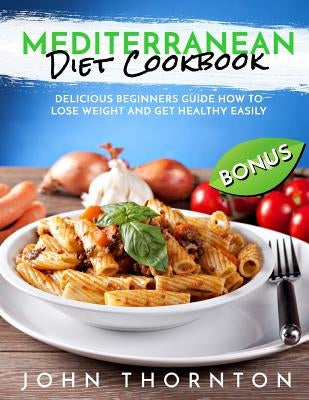 Mediterranean Diet Cookbook: Delicious Beginners Guide How to Lose Weight and Get Healthy Easily by Thornton, John