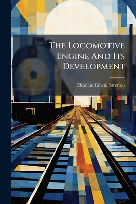 The Locomotive Engine And Its Development: A Popular Treatise On The Gradual Improvements Made In Railway Engines Between 1803 And 1896 by Stretton, Clement Edwin