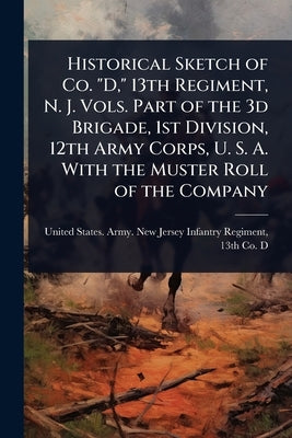 Historical Sketch of Co. "D," 13th Regiment, N. J. Vols. Part of the 3d Brigade, 1st Division, 12th Army Corps, U. S. A. With the Muster Roll of the C by United States Army New Jersey Infan