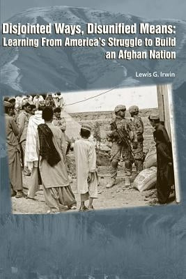 Disjointed Ways, Disunified Means: Learning from America's Struggle to Build an Afghan Nation by Irwin, Lewis G.