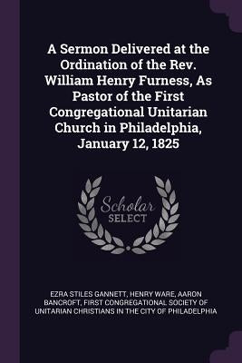 A Sermon Delivered at the Ordination of the Rev. William Henry Furness, As Pastor of the First Congregational Unitarian Church in Philadelphia, Januar by Gannett, Ezra Stiles