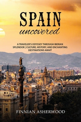 Spain Uncovered: A Traveller's Odyssey through Iberian Splendor Culture, History, and Enchanting Destinations Await by Asherwood, Finnian