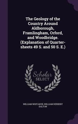 The Geology of the Country Around Aldborough, Framlingham, Orford, and Woodbridge. (Explanation of Quarter-sheets 49 S. and 50 S. E.) by Whitaker, William