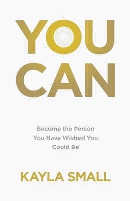 You Can: Become the Person You Have Wished You Could Be by Small, Kayla