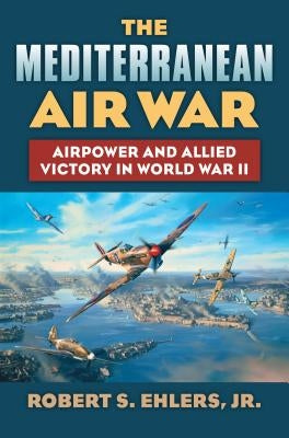 The Mediterranean Air War: Airpower and Allied Victory in World War II by Ehlers, Robert S. Jr.