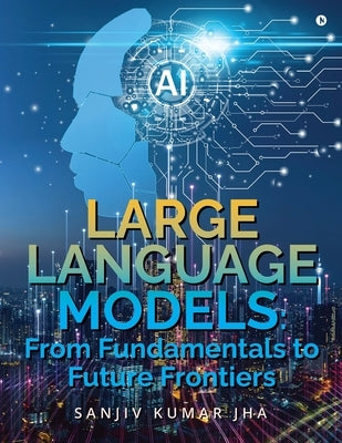 Large Language Models: From Fundamentals to Future Frontiers by Sanjiv Kumar Jha
