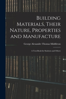 Building Materials, Their Nature, Properties and Manufacture: A Text-Book for Students and Others by Middleton, George Alexander Thomas