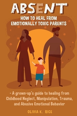 Absent: How to Heal from Emotionally Toxic Parents - A Grown-Up's Guide to Healing from Childhood Neglect, Manipulation, Traum by Rice, Olivia K.