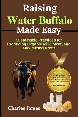 Raising Water Buffalo Made Easy: Sustainable Practices for Producing Organic Milk, Meat, and Maximizing Profit by James, Charles