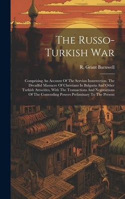 The Russo-turkish War: Comprising An Account Of The Servian Insurrection, The Dreadful Massacre Of Christians In Bulgaria And Other Turkish A by Barnwell, R. Grant