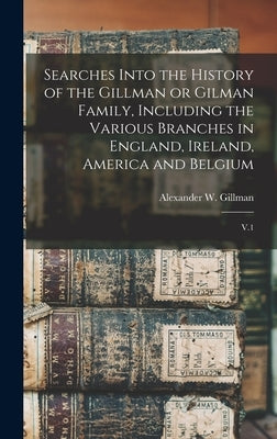 Searches Into the History of the Gillman or Gilman Family, Including the Various Branches in England, Ireland, America and Belgium: V.1 by Gillman, Alexander W. B. 1843