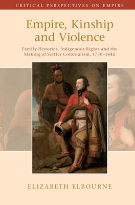Empire, Kinship and Violence: Family Histories, Indigenous Rights and the Making of Settler Colonialism, 1770-1842 by Elbourne, Elizabeth