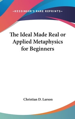 The Ideal Made Real or Applied Metaphysics for Beginners by Larson, Christian D.