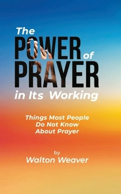 The Power of Prayer in Its Working: Things Most People Do Not Know about Prayer by Weaver, Walton