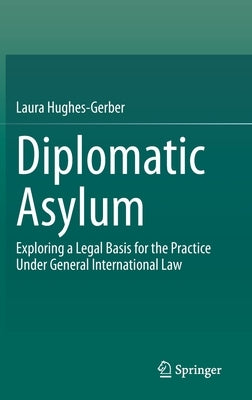 Diplomatic Asylum: Exploring a Legal Basis for the Practice Under General International Law by Hughes-Gerber, Laura