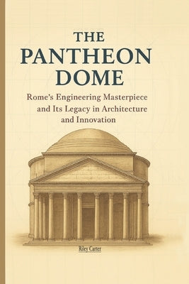 The Pantheon Dome: Rome's Engineering Masterpiece and Its Legacy in Architecture and Innovation by Carter, Riley