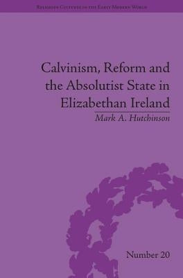 Calvinism, Reform and the Absolutist State in Elizabethan Ireland by Hutchinson, Mark A.