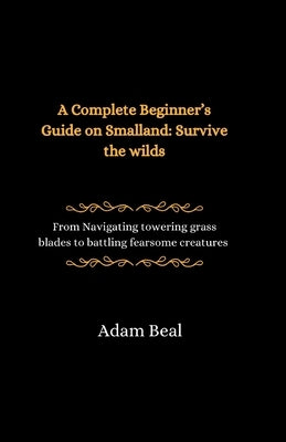A Complete Beginner's Guide on Smalland: Survive the Wilds: From navigating towering grass blades to battling fearsome creatures by Beal, Adam