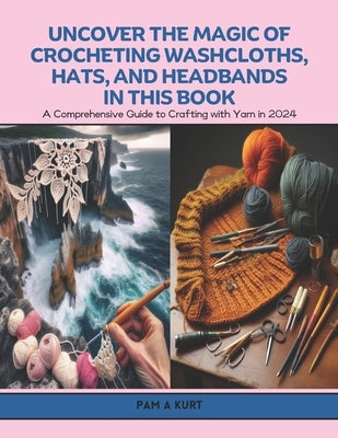 Uncover the Magic of Crocheting Washcloths, Hats, and Headbands in this Book: A Comprehensive Guide to Crafting with Yarn in 2024 by Kurt, Pam A.