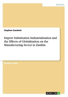 Import Substitution Industrialization and the Effects of Globalization on the Manufacturing Sector in Zambia by Gumboh, Stephen