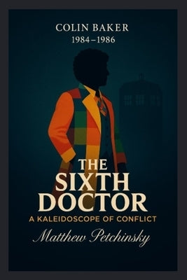 The Sixth Doctor: A Kaleidoscope of Conflict (Colin Baker, 1984-1986) by Petchinsky, Matthew