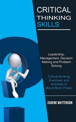 Critical Thinking Skills: Leadership, Management, Decision Making and Problem Solving (Critical-thinking Exercises and Activities to Boost Brain by Watterson, Eugene