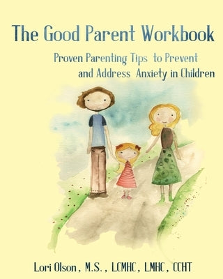 The Good Parent Workbook: Proven Parenting Tips to Prevent and Address Anxiety in Children by Olson, Lori