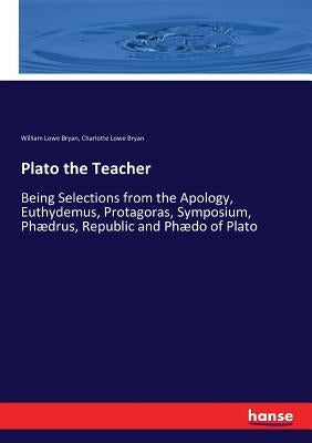 Plato the Teacher: Being Selections from the Apology, Euthydemus, Protagoras, Symposium, Phædrus, Republic and Phædo of Plato by Bryan, William Lowe