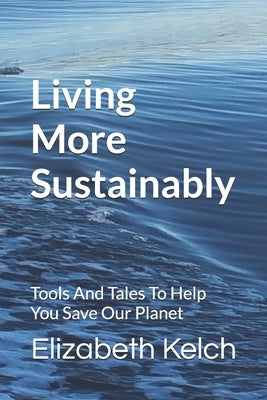 Living More Sustainably: Tools And Tales To Help You Save Our Planet by Kelch, Elizabeth